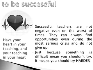  Successful teachers are not
negative even on the worst of
times. They can always find
opportunities even during the
most serious crisis and do not
give up.
 Just because something is
difficult mean you shouldn't try,
It means you should try HARDER
 