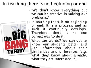 ―We don‘t know everything but
we can be creative in solving our
problems.‖
 In teaching there is no beginning
or end. It is a process, and as
such it continually develops.
Therefore, there is no one
correct way to do it.
 What can we do? We can get to
know our students better and
use information about their
similarities and differences (e.g.
what they know about already,
what they are interested in)
 