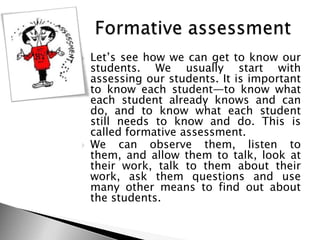  Let‘s see how we can get to know our
students. We usually start with
assessing our students. It is important
to know each student—to know what
each student already knows and can
do, and to know what each student
still needs to know and do. This is
called formative assessment.
 We can observe them, listen to
them, and allow them to talk, look at
their work, talk to them about their
work, ask them questions and use
many other means to find out about
the students.
 