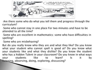 Are there some who do what you tell them and progress through the
curriculum?
Some who cannot stay in one place For two minutes and have to be
attended to all the time?
Some who are excellent in mathematics: some who have difficulties in
spelling?
Some who are misbehaving?
But do you really know who they are and what they like? Do you know
what your student who cannot spell is good at? Do you know what
your students like and what they dislike? Do you know the student
who has a hidden Talent in your classroom? Do you know in what ways
your students like to learn? Is it by
listening, observing, doing, exploring, discussing?
 