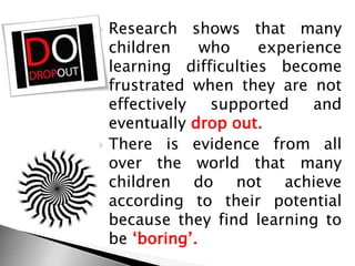  Research shows that many
children who experience
learning difficulties become
frustrated when they are not
effectively supported and
eventually drop out.
 There is evidence from all
over the world that many
children do not achieve
according to their potential
because they find learning to
be ‗boring‘.
 