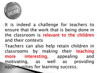  It is indeed a challenge for teachers to
ensure that the work that is being done in
the classroom is relevant to the children
and their contexts
 Teachers can also help retain children in
classrooms by making their teaching
more interesting, appealing and
motivating, as well as providing
opportunities for learning success.
 