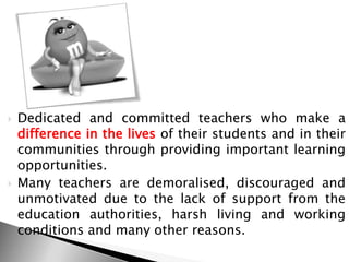  Dedicated and committed teachers who make a
difference in the lives of their students and in their
communities through providing important learning
opportunities.
 Many teachers are demoralised, discouraged and
unmotivated due to the lack of support from the
education authorities, harsh living and working
conditions and many other reasons.
 