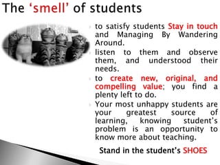  to satisfy students Stay in touch
and Managing By Wandering
Around.
 listen to them and observe
them, and understood their
needs.
 to create new, original, and
compelling value; you find a
plenty left to do.
 Your most unhappy students are
your greatest source of
learning, knowing student‘s
problem is an opportunity to
know more about teaching.
Stand in the student‘s SHOES
 