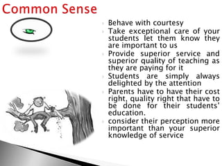  Behave with courtesy
 Take exceptional care of your
students let them know they
are important to us
 Provide superior service and
superior quality of teaching as
they are paying for it
 Students are simply always
delighted by the attention
 Parents have to have their cost
right, quality right that have to
be done for their students‘
education.
 consider their perception more
important than your superior
knowledge of service
 