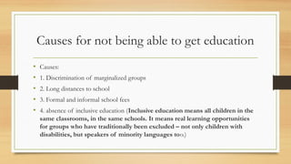 Causes for not being able to get education
• Causes:
• 1. Discrimination of marginalized groups
• 2. Long distances to school
• 3. Formal and informal school fees
• 4. absence of inclusive education (Inclusive education means all children in the
same classrooms, in the same schools. It means real learning opportunities
for groups who have traditionally been excluded – not only children with
disabilities, but speakers of minority languages too.)
 