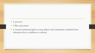 • 4. poverty
• 5 War and unrest
• 6. Social restriction[ girls in some places and community excluded from
education due to tradition or culture)
 