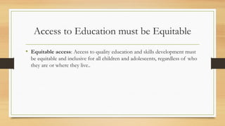 Access to Education must be Equitable
• Equitable access: Access to quality education and skills development must
be equitable and inclusive for all children and adolescents, regardless of who
they are or where they live..
 