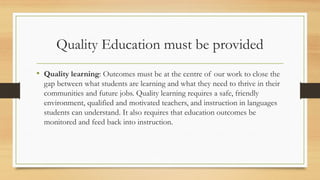 Quality Education must be provided
• Quality learning: Outcomes must be at the centre of our work to close the
gap between what students are learning and what they need to thrive in their
communities and future jobs. Quality learning requires a safe, friendly
environment, qualified and motivated teachers, and instruction in languages
students can understand. It also requires that education outcomes be
monitored and feed back into instruction.
 
