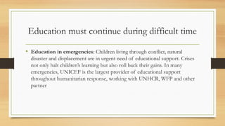 Education must continue during difficult time
• Education in emergencies: Children living through conflict, natural
disaster and displacement are in urgent need of educational support. Crises
not only halt children’s learning but also roll back their gains. In many
emergencies, UNICEF is the largest provider of educational support
throughout humanitarian response, working with UNHCR, WFP and other
partner
 