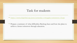 Task for students
• https://www.efaglobal.org/post/yesterday-s-struggles-tomorrow-s-hope
• Prepare a summary of what difficulties Baolong faces and how she plans to
achieve a better tomorrow through education.
 