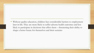 • Without quality education, children face considerable barriers to employment
later in life. They are more likely to suffer adverse health outcomes and less
likely to participate in decisions that affect them – threatening their ability to
shape a better future for themselves and their societies
 