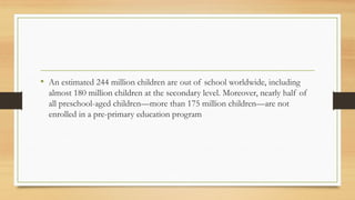• An estimated 244 million children are out of school worldwide, including
almost 180 million children at the secondary level. Moreover, nearly half of
all preschool-aged children—more than 175 million children—are not
enrolled in a pre-primary education program
 