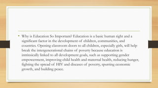 • Why is Education So Important? Education is a basic human right and a
significant factor in the development of children, communities, and
countries. Opening classroom doors to all children, especially girls, will help
break the intergenerational chains of poverty because education is
intrinsically linked to all development goals, such as supporting gender
empowerment, improving child health and maternal health, reducing hunger,
fighting the spread of HIV and diseases of poverty, spurring economic
growth, and building peace.
 