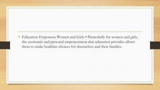 • Education Empowers Women and Girls • Particularly for women and girls,
the economic and personal empowerment that education provides allows
them to make healthier choices for themselves and their families.
 
