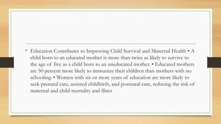 • Education Contributes to Improving Child Survival and Maternal Health • A
child born to an educated mother is more than twice as likely to survive to
the age of five as a child born to an uneducated mother. • Educated mothers
are 50 percent more likely to immunize their children than mothers with no
schooling. • Women with six or more years of education are more likely to
seek prenatal care, assisted childbirth, and postnatal care, reducing the risk of
maternal and child mortality and illnes
 
