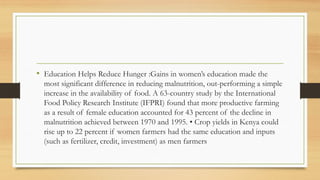 • Education Helps Reduce Hunger :Gains in women’s education made the
most significant difference in reducing malnutrition, out-performing a simple
increase in the availability of food. A 63-country study by the International
Food Policy Research Institute (IFPRI) found that more productive farming
as a result of female education accounted for 43 percent of the decline in
malnutrition achieved between 1970 and 1995. • Crop yields in Kenya could
rise up to 22 percent if women farmers had the same education and inputs
(such as fertilizer, credit, investment) as men farmers
 