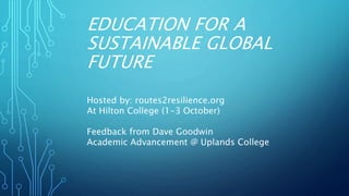 EDUCATION FOR A
SUSTAINABLE GLOBAL
FUTURE
Hosted by: routes2resilience.org
At Hilton College (1-3 October)
Feedback from Dave Goodwin
Academic Advancement @ Uplands College
 