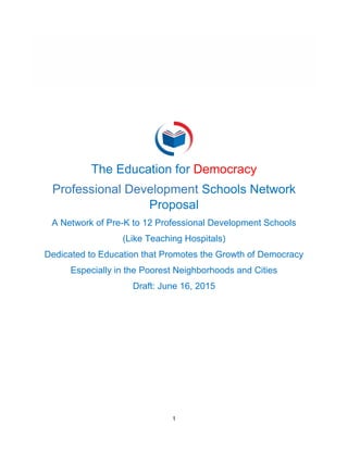 1
The Education for Democracy
Professional Development Schools Network
Proposal
A Network of Pre-K to 12 Professional Development Schools
(Like Teaching Hospitals)
Dedicated to Education that Promotes the Growth of Democracy
Especially in the Poorest Neighborhoods and Cities
Draft: June 16, 2015
 