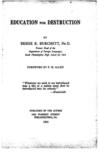EDUCATION FOR DESTRUCTIONf
BY
BESSIE R. BURCHETT, Pa D .
Former Head of the
Department of Foreign Languages,
South Philadelphia High School for Girls
FOREWORD BY P. M. ALLEN
"Whatever we wish to see introduced
into a life or a nwtion Trust first be
introduced into its schools."
-Humboldt.
PUBLISHED BY THE AUTHOR
5200 WARREN STREET
PHILADELPHIA, PA.
1941
 
