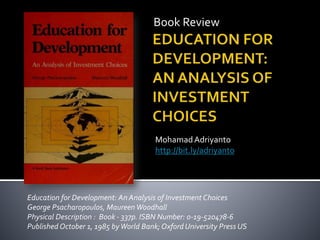 Book Review
MohamadAdriyanto
http://bit.ly/adriyanto
Education for Development: An Analysis of Investment Choices
George Psacharopoulos, MaureenWoodhall
Physical Description : Book - 337p. ISBN Number: 0-19-520478-6
Published October 1, 1985 byWorld Bank; Oxford University Press US
 
