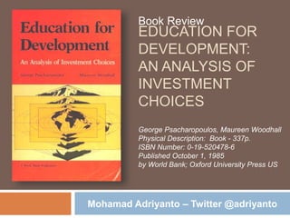 EDUCATION FOR
DEVELOPMENT:
AN ANALYSIS OF
INVESTMENT
CHOICES
Book Review
George Psacharopoulos, Maureen Woodhall
Physical Description: Book - 337p.
ISBN Number: 0-19-520478-6
Published October 1, 1985
by World Bank; Oxford University Press US
Mohamad Adriyanto – Twitter @adriyanto
 