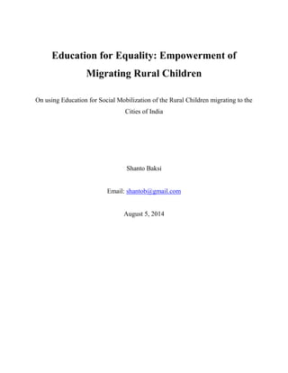 Education for Equality: Empowerment of
Migrating Rural Children
On using Education for Social Mobilization of the Rural Children migrating to the
Cities of India
Shanto Baksi
Email: shantob@gmail.com
August 5, 2014
 