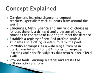    On-demand learning channel to connect
    teachers, specialists with students from around the
    world
   Languages, Math, Science and any field of choice as
    long as there is a demand and a person who can
    provide the content and tutoring to meet the demand
   Establish a registry of certified professionals &
    students and a ratings system to rank the pool
   Portfolio encompasses a wide range from basic
    curriculum tutoring for a 6th grader to language
    learning and specific subjects that require specialized
    skills
   Provide tools, learning material and create the
    collaboration platform
 