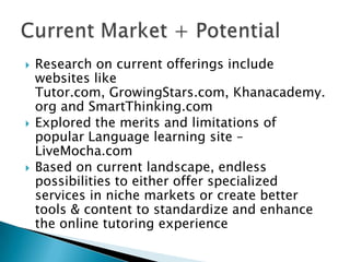    Research on current offerings include
    websites like
    Tutor.com, GrowingStars.com, Khanacademy.
    org and SmartThinking.com
   Explored the merits and limitations of
    popular Language learning site –
    LiveMocha.com
   Based on current landscape, endless
    possibilities to either offer specialized
    services in niche markets or create better
    tools & content to standardize and enhance
    the online tutoring experience
 