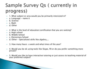    1. What subject or area would you be primarily interested in?
   a. Language - name it
   b. Science
   c. Math
   d. Other

   2. What is the level of education/certification that you are seeking?
   a. High school
   b. Middle School
   c. Elementary School
   d. Other - Specialized skills like algebra,...

   3. How many hours a week and what times of the year?

   4. Would you be ok using tools like Skype, FB or do you prefer something more
    private?

   5. Would you like to have interactive tutoring or just access to teaching material of
    your preferred subject?
 