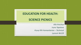 EDUCATION FOR HEALTH:
SCIENCE PICNICS
Alla Hrechuk
Iryna Topolova
Kryvyi Rih Humanitarian – Technical
Lyceum №129
 
