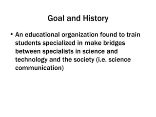 Goal and History An educational organization found to train students specialized in make bridges between specialists in science and technology and the society (i.e. science communication) 