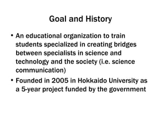 Goal and History An educational organization to train students specialized in creating bridges between specialists in science and technology and the society (i.e. science communication) Founded in 2005 in Hokkaido University as a 5-year project funded by the government  