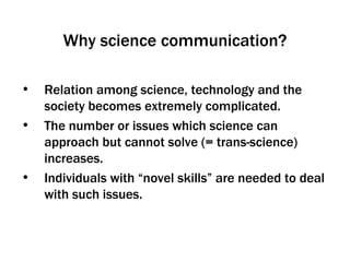 Why science communication? Relation among science, technology and the society becomes extremely complicated.  The number or issues which science can approach but cannot solve (= trans-science) increases. Individuals with “novel skills” are needed to deal with such issues. 