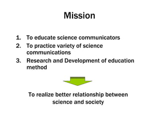 Mission To educate science communicators To practice variety of science communications Research and Development of education method To realize better relationship between science and society 