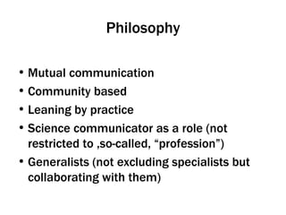 Philosophy Mutual communication Community based Leaning by practice Science communicator as a role (not restricted to ,so-called, “profession”) Generalists (not excluding specialists but collaborating with them) 