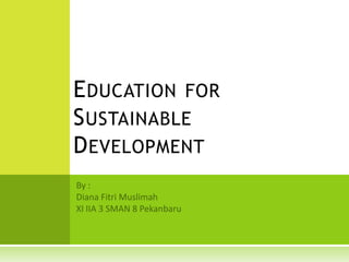 Education for Sustainable Development By : Diana FitriMuslimah XI IIA 3 SMAN 8 Pekanbaru 