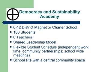 Democracy and Sustainability Academy 6-12 District Magnet or Charter School 180 Students 6 Teachers Shared Leadership Model Flexible Student Schedule (independent work time; community partnerships; school wide meetings) School site with a central community space 