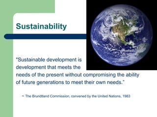 Sustainability "Sustainable development is  development that meets the  needs of the present without compromising the ability of future generations to meet their own needs.” ~  The Brundtland Commission, convened by the United Nations, 1983  