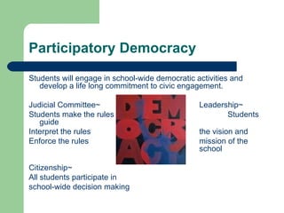 Participatory Democracy Students will engage in school-wide democratic activities and develop a life long commitment to civic engagement.  Judicial Committee~ Leadership~ Students make the rules Students guide Interpret the rules the vision and Enforce the rules mission of the  school Citizenship~ All students participate in school-wide decision making 