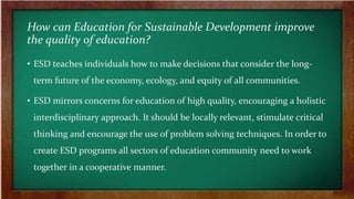 How can Education for Sustainable Development improve
the quality of education?
• ESD teaches individuals how to make decisions that consider the long-
term future of the economy, ecology, and equity of all communities.
• ESD mirrors concerns for education of high quality, encouraging a holistic
interdisciplinary approach. It should be locally relevant, stimulate critical
thinking and encourage the use of problem solving techniques. In order to
create ESD programs all sectors of education community need to work
together in a cooperative manner.
 