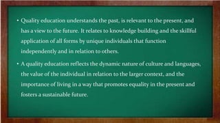 • Quality education understands the past, is relevant to the present, and
has a view to the future. It relates to knowledge building and the skillful
application of all forms by unique individuals that function
independently and in relation to others.
• A quality education reflects the dynamic nature of culture and languages,
the value of the individual in relation to the larger context, and the
importance of living in a way that promotes equality in the present and
fosters a sustainable future.
 