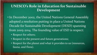 UNESCO’s Role in Education for Sustainable
Development
• In December 2002, the United Nations General Assembly
adopted a resolution putting in place a United Nations
Decade for Sustainable Development (DESD) spanning
from 2005-2014. The founding value of ESD is respect:
• Respect for others;
• Respect in the present and future generations;
• Respect for the planet and what it provides to us (resources,
fauna, and flora).
 