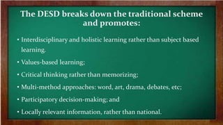 The DESD breaks down the traditional scheme
and promotes:
• Interdisciplinary and holistic learning rather than subject based
learning.
• Values-based learning;
• Critical thinking rather than memorizing;
• Multi-method approaches: word, art, drama, debates, etc;
• Participatory decision-making; and
• Locally relevant information, rather than national.
 