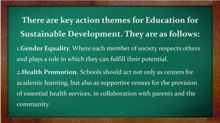 There are key action themes for Education for
Sustainable Development. They are as follows:
1.Gender Equality. Where each member of society respects others
and plays a role in which they can fulfill their potential.
2.Health Promotion. Schools should act not only as centers for
academic learning, but also as supportive venues for the provision
of essential health services, in collaboration with parents and the
community.
 