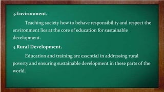 3.Environment.
Teaching society how to behave responsibility and respect the
environment lies at the core of education for sustainable
development.
4.Rural Development.
Education and training are essential in addressing rural
poverty and ensuring sustainable development in these parts of the
world.
 