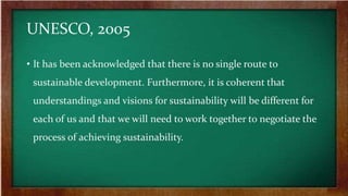 UNESCO, 2005
• It has been acknowledged that there is no single route to
sustainable development. Furthermore, it is coherent that
understandings and visions for sustainability will be different for
each of us and that we will need to work together to negotiate the
process of achieving sustainability.
 