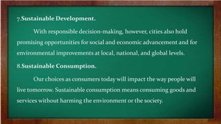 7.Sustainable Development.
With responsible decision-making, however, cities also hold
promising opportunities for social and economic advancement and for
environmental improvements at local, national, and global levels.
8.Sustainable Consumption.
Our choices as consumers today will impact the way people will
live tomorrow. Sustainable consumption means consuming goods and
services without harming the environment or the society.
 
