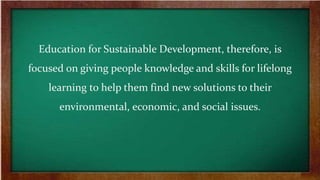 Education for Sustainable Development, therefore, is
focused on giving people knowledge and skills for lifelong
learning to help them find new solutions to their
environmental, economic, and social issues.
 