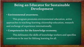 Being an Educator for Sustainable
Development
• Environmental awareness.
This program promotes environmental education, active
approaches to teaching-learning citizenship education, research
and exchange of experience internationally.
• Competencies for the knowledge economy.
This delineates the skills of knowledge workers and specifies
conditions to be met for lifelong learning for all.
 